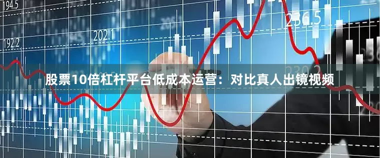 股票10倍杠杆平台低成本运营：对比真人出镜视频