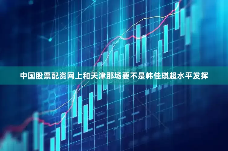 中国股票配资网上和天津那场要不是韩佳琪超水平发挥